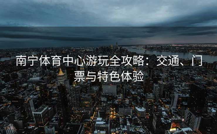 南宁体育中心游玩全攻略：交通、门票与特色体验