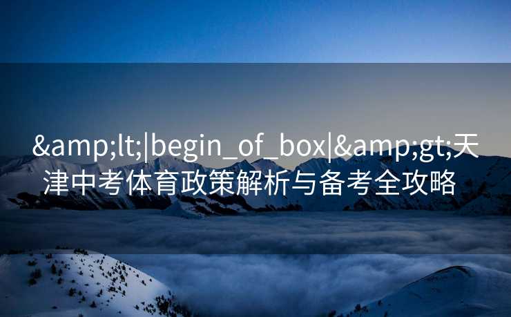 &lt;|begin_of_box|&gt;天津中考体育政策解析与备考全攻略  