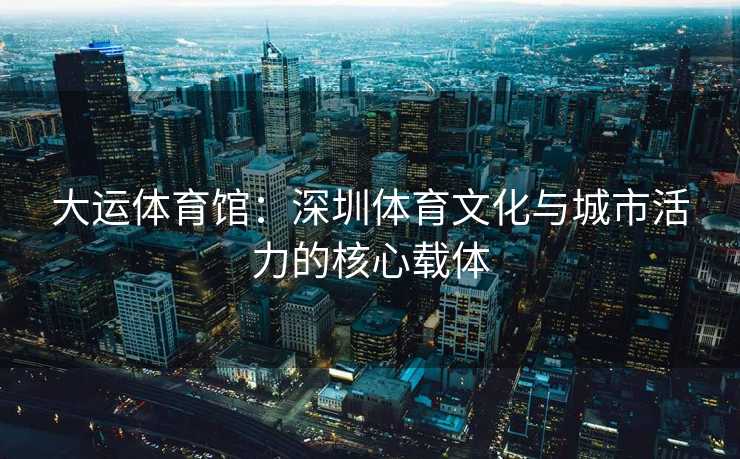 大运体育馆：深圳体育文化与城市活力的核心载体