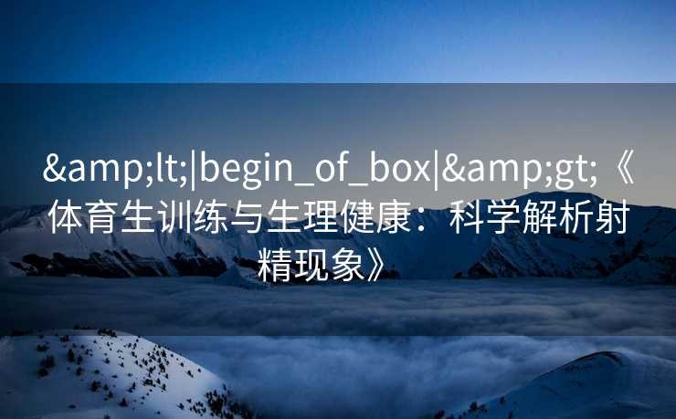 &lt;|begin_of_box|&gt;《体育生训练与生理健康：科学解析射精现象》  