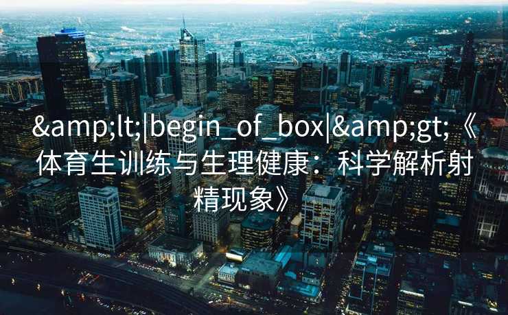 &lt;|begin_of_box|&gt;《体育生训练与生理健康：科学解析射精现象》  